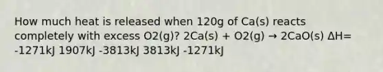 How much heat is released when 120g of Ca(s) reacts completely with excess O2(g)? 2Ca(s) + O2(g) → 2CaO(s) ΔH= -1271kJ 1907kJ -3813kJ 3813kJ -1271kJ