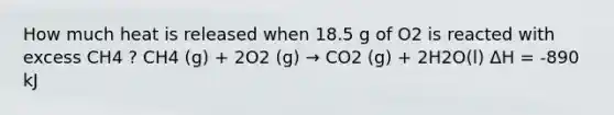 How much heat is released when 18.5 g of O2 is reacted with excess CH4 ? CH4 (g) + 2O2 (g) → CO2 (g) + 2H2O(l) ΔH = -890 kJ