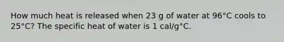 How much heat is released when 23 g of water at 96°C cools to 25°C? The specific heat of water is 1 cal/g°C.