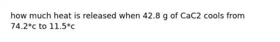 how much heat is released when 42.8 g of CaC2 cools from 74.2*c to 11.5*c