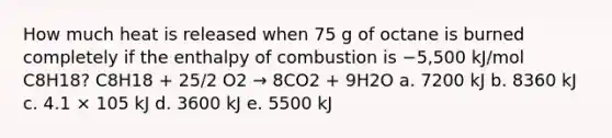 How much heat is released when 75 g of octane is burned completely if the enthalpy of combustion is −5,500 kJ/mol C8H18? C8H18 + 25/2 O2 → 8CO2 + 9H2O a. 7200 kJ b. 8360 kJ c. 4.1 × 105 kJ d. 3600 kJ e. 5500 kJ