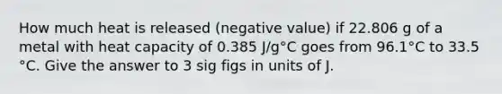 How much heat is released (negative value) if 22.806 g of a metal with heat capacity of 0.385 J/g°C goes from 96.1°C to 33.5 °C. Give the answer to 3 sig figs in units of J.