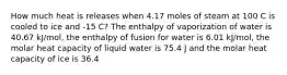 How much heat is releases when 4.17 moles of steam at 100 C is cooled to ice and -15 C? The enthalpy of vaporization of water is 40.67 kJ/mol, the enthalpy of fusion for water is 6.01 kJ/mol, the molar heat capacity of liquid water is 75.4 J and the molar heat capacity of ice is 36.4