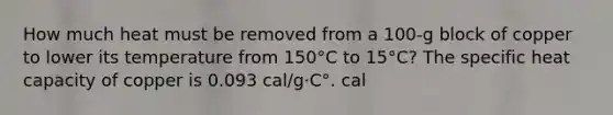 How much heat must be removed from a 100-g block of copper to lower its temperature from 150°C to 15°C? The specific heat capacity of copper is 0.093 cal/g·C°. cal