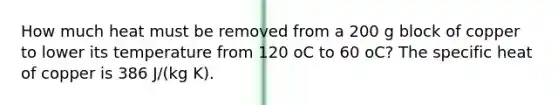 How much heat must be removed from a 200 g block of copper to lower its temperature from 120 oC to 60 oC? The specific heat of copper is 386 J/(kg K).