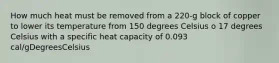 How much heat must be removed from a 220-g block of copper to lower its temperature from 150 degrees Celsius o 17 degrees Celsius with a specific heat capacity of 0.093 cal/gDegreesCelsius