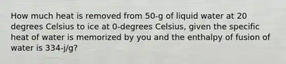 How much heat is removed from 50-g of liquid water at 20 degrees Celsius to ice at 0-degrees Celsius, given the specific heat of water is memorized by you and the enthalpy of fusion of water is 334-j/g?