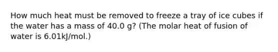 How much heat must be removed to freeze a tray of ice cubes if the water has a mass of 40.0 g? (The molar heat of fusion of water is 6.01kJ/mol.)