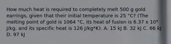 How much heat is required to completely melt 500 g gold earrings, given that their initial temperature is 25 °C? (The melting point of gold is 1064 °C, its heat of fusion is 6.37 x 10⁴ J/kg, and its specific heat is 126 J/kg*K). A. 15 kJ B. 32 kJ C. 66 kJ D. 97 kJ