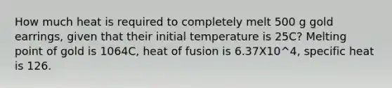 How much heat is required to completely melt 500 g gold earrings, given that their initial temperature is 25C? Melting point of gold is 1064C, heat of fusion is 6.37X10^4, specific heat is 126.