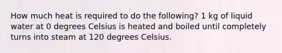 How much heat is required to do the following? 1 kg of liquid water at 0 degrees Celsius is heated and boiled until completely turns into steam at 120 degrees Celsius.