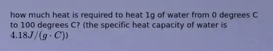 how much heat is required to heat 1g of water from 0 degrees C to 100 degrees C? (the specific heat capacity of water is 4.18J/(g cdot C))