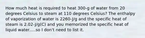 How much heat is required to heat 300-g of water from 20 degrees Celsius to steam at 110 degrees Celsius? The enthalpy of vaporization of water is 2260-J/g and the specific heat of steam is 2.02-J/g(C) and you memorized the specific heat of liquid water.....so I don't need to list it.