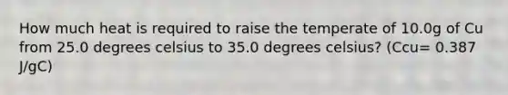 How much heat is required to raise the temperate of 10.0g of Cu from 25.0 degrees celsius to 35.0 degrees celsius? (Ccu= 0.387 J/gC)