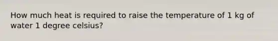 How much heat is required to raise the temperature of 1 kg of water 1 degree celsius?