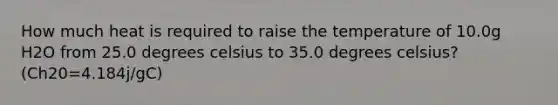 How much heat is required to raise the temperature of 10.0g H2O from 25.0 degrees celsius to 35.0 degrees celsius? (Ch20=4.184j/gC)