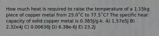 How much heat is required to raise the temperature of a 1.15kg piece of copper metal from 25.0˚C to 77.5˚C? The specific heat capacity of solid copper metal is 0.385J/g-k. A) 1.57e5J B) 2.32e4J C) 0.00638J D) 6.38e-6J E) 23.2J