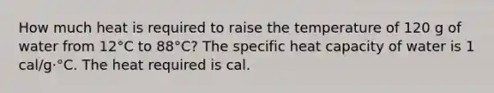 How much heat is required to raise the temperature of 120 g of water from 12°C to 88°C? The specific heat capacity of water is 1 cal/g·°C. The heat required is cal.