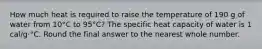 How much heat is required to raise the temperature of 190 g of water from 10°C to 95°C? The specific heat capacity of water is 1 cal/g·°C. Round the final answer to the nearest whole number.