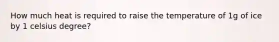 How much heat is required to raise the temperature of 1g of ice by 1 celsius degree?