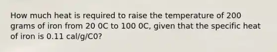 How much heat is required to raise the temperature of 200 grams of iron from 20 0C to 100 0C, given that the specific heat of iron is 0.11 cal/g/C0?