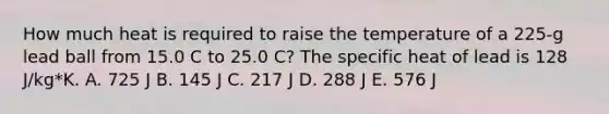 How much heat is required to raise the temperature of a 225-g lead ball from 15.0 C to 25.0 C? The specific heat of lead is 128 J/kg*K. A. 725 J B. 145 J C. 217 J D. 288 J E. 576 J