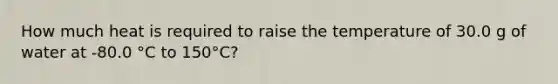 How much heat is required to raise the temperature of 30.0 g of water at -80.0 °C to 150°C?