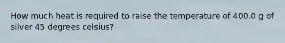 How much heat is required to raise the temperature of 400.0 g of silver 45 degrees celsius?