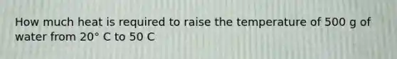 How much heat is required to raise the temperature of 500 g of water from 20° C to 50 C