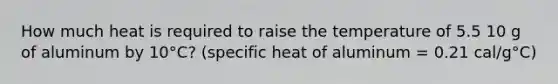 How much heat is required to raise the temperature of 5.5 10 g of aluminum by 10°C? (specific heat of aluminum = 0.21 cal/g°C)