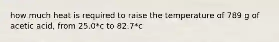 how much heat is required to raise the temperature of 789 g of acetic acid, from 25.0*c to 82.7*c