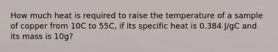 How much heat is required to raise the temperature of a sample of copper from 10C to 55C, if its specific heat is 0.384 J/gC and its mass is 10g?