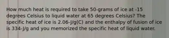 How much heat is required to take 50-grams of ice at -15 degrees Celsius to liquid water at 65 degrees Celsius? The specific heat of ice is 2.06-J/g(C) and the enthalpy of fusion of ice is 334-J/g and you memorized the specific heat of liquid water.