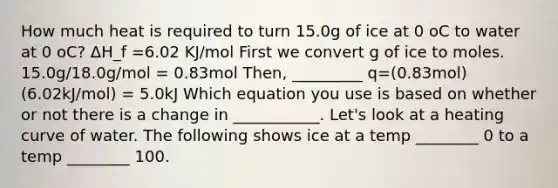 How much heat is required to turn 15.0g of ice at 0 oC to water at 0 oC? ΔH_f =6.02 KJ/mol First we convert g of ice to moles. 15.0g/18.0g/mol = 0.83mol Then, _________ q=(0.83mol)(6.02kJ/mol) = 5.0kJ Which equation you use is based on whether or not there is a change in ___________. Let's look at a heating curve of water. The following shows ice at a temp ________ 0 to a temp ________ 100.