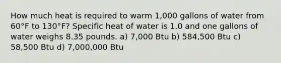 How much heat is required to warm 1,000 gallons of water from 60°F to 130°F? Specific heat of water is 1.0 and one gallons of water weighs 8.35 pounds. a) 7,000 Btu b) 584,500 Btu c) 58,500 Btu d) 7,000,000 Btu