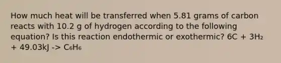 How much heat will be transferred when 5.81 grams of carbon reacts with 10.2 g of hydrogen according to the following equation? Is this reaction endothermic or exothermic? 6C + 3H₂ + 49.03kJ -> C₆H₆