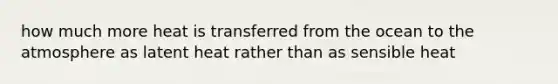 how much more heat is transferred from the ocean to the atmosphere as latent heat rather than as sensible heat