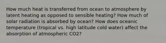 How much heat is transferred from ocean to atmosphere by latent heating as opposed to sensible heating? How much of solar radiation is absorbed by ocean? How does oceanic temperature (tropical vs. high latitude cold water) affect the absorption of atmospheric CO2?