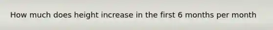 How much does height increase in the first 6 months per month