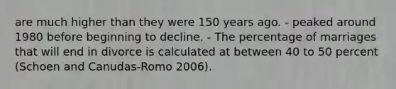 are much higher than they were 150 years ago. - peaked around 1980 before beginning to decline. - The percentage of marriages that will end in divorce is calculated at between 40 to 50 percent (Schoen and Canudas-Romo 2006).