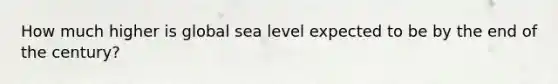 How much higher is global sea level expected to be by the end of the century?