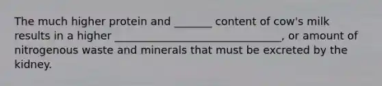 The much higher protein and _______ content of cow's milk results in a higher _______________________________, or amount of nitrogenous waste and minerals that must be excreted by the kidney.