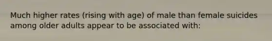 Much higher rates (rising with age) of male than female suicides among older adults appear to be associated with: