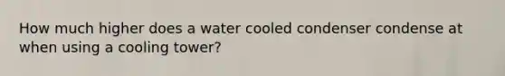 How much higher does a water cooled condenser condense at when using a cooling tower?