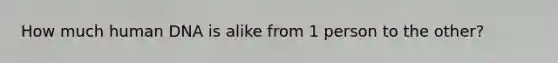 How much human DNA is alike from 1 person to the other?