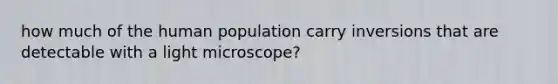 how much of the human population carry inversions that are detectable with a light microscope?