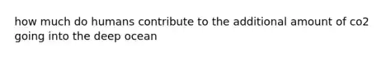 how much do humans contribute to the additional amount of co2 going into the deep ocean