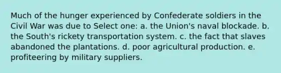 Much of the hunger experienced by Confederate soldiers in the Civil War was due to Select one: a. the Union's naval blockade. b. the South's rickety transportation system. c. the fact that slaves abandoned the plantations. d. poor agricultural production. e. profiteering by military suppliers.