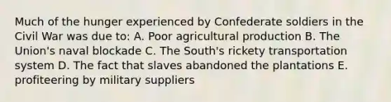 Much of the hunger experienced by Confederate soldiers in the Civil War was due to: A. Poor agricultural production B. The Union's naval blockade C. The South's rickety transportation system D. The fact that slaves abandoned the plantations E. profiteering by military suppliers