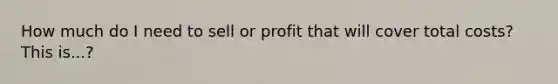 How much do I need to sell or profit that will cover total costs? This is...?